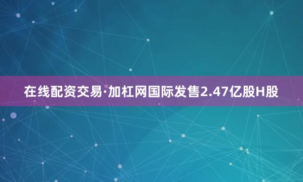 在线配资交易·加杠网国际发售2.47亿股H股