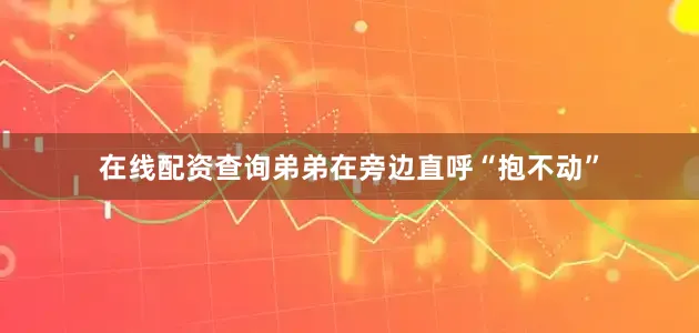在线配资查询弟弟在旁边直呼“抱不动”