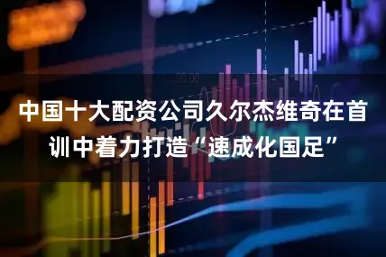 中国十大配资公司久尔杰维奇在首训中着力打造“速成化国足”