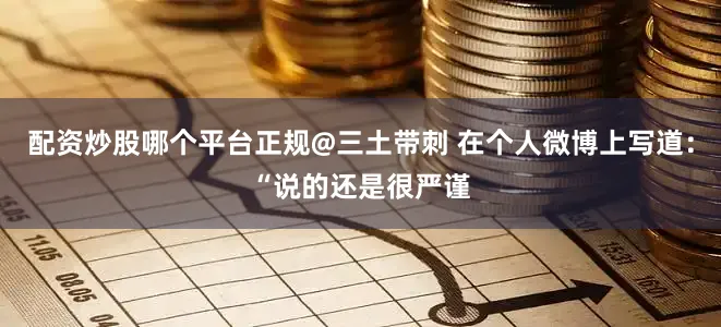 配资炒股哪个平台正规@三土带刺 在个人微博上写道：“说的还是很严谨
