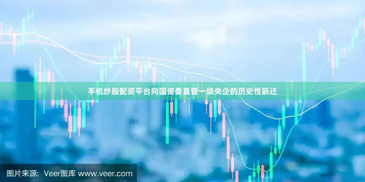 手机炒股配资平台向国资委直管一级央企的历史性跃迁