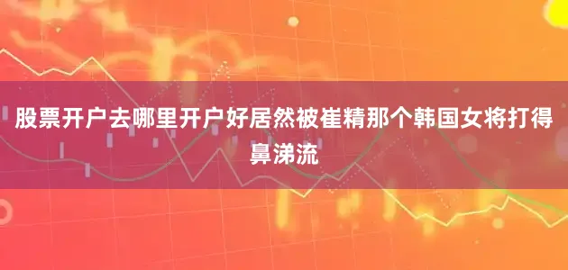 股票开户去哪里开户好居然被崔精那个韩国女将打得鼻涕流