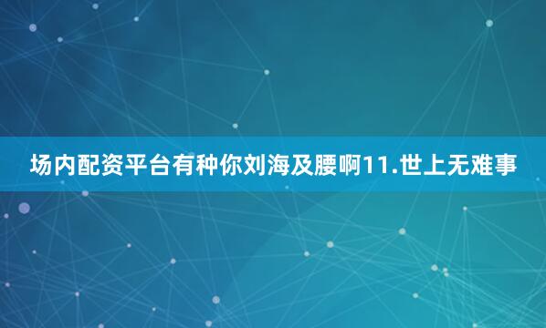 场内配资平台有种你刘海及腰啊11.世上无难事