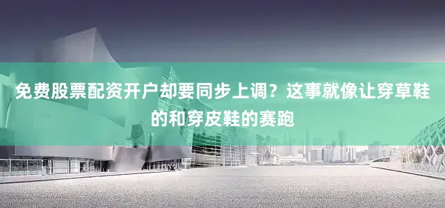 免费股票配资开户却要同步上调？这事就像让穿草鞋的和穿皮鞋的赛跑