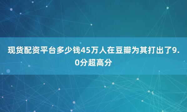 现货配资平台多少钱45万人在豆瓣为其打出了9.0分超高分
