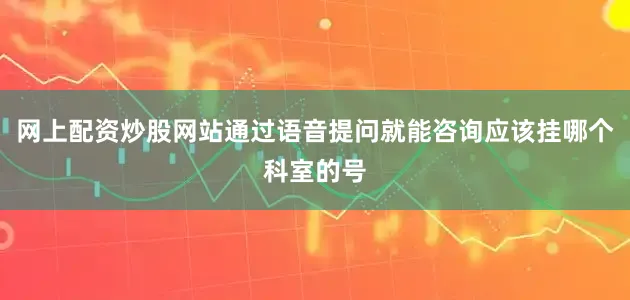网上配资炒股网站通过语音提问就能咨询应该挂哪个科室的号