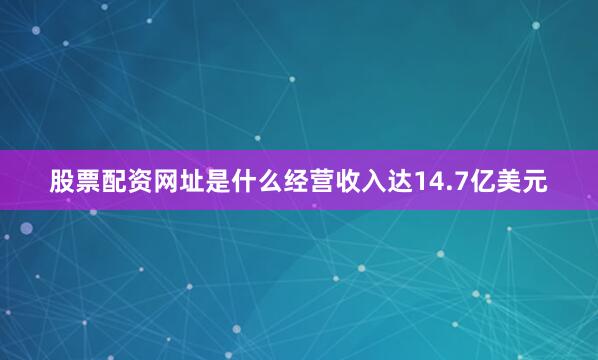 股票配资网址是什么经营收入达14.7亿美元