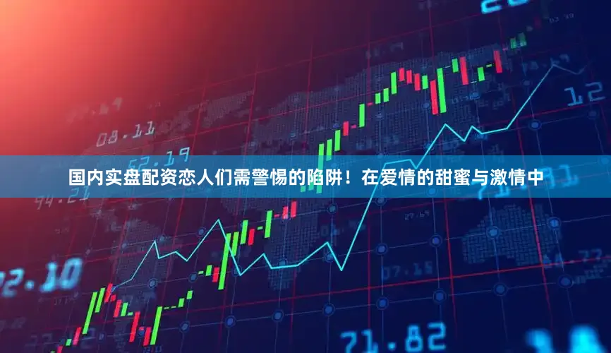 国内实盘配资恋人们需警惕的陷阱！在爱情的甜蜜与激情中