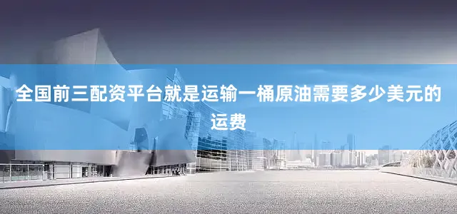 全国前三配资平台就是运输一桶原油需要多少美元的运费