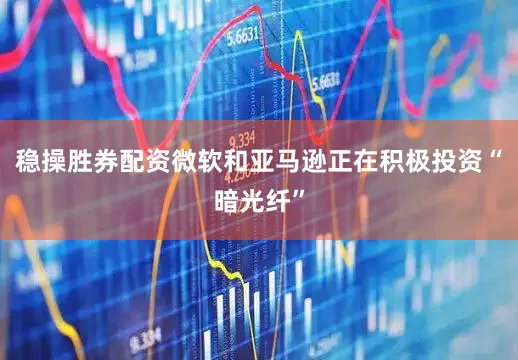 稳操胜券配资微软和亚马逊正在积极投资“暗光纤”
