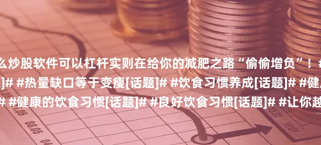什么炒股软件可以杠杆实则在给你的减肥之路“偷偷增负”！#减脂[话题]# #减肥[话题]# #热量缺口等于变瘦[话题]# #饮食习惯养成[话题]# #健康的生活习惯[话题]# #健康的饮食习惯[话题]# #良好饮食习惯[话题]# #让你越吃越瘦[话题]# #你是吃出来的[话题]# #减重不等于减脂[话题]#