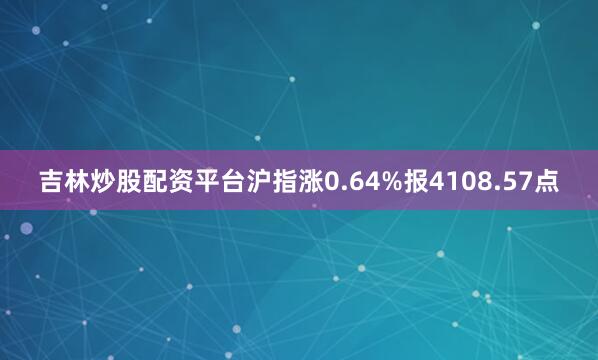 吉林炒股配资平台沪指涨0.64%报4108.57点
