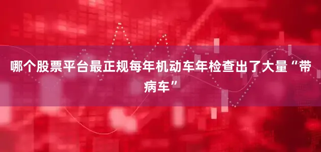 哪个股票平台最正规每年机动车年检查出了大量“带病车”
